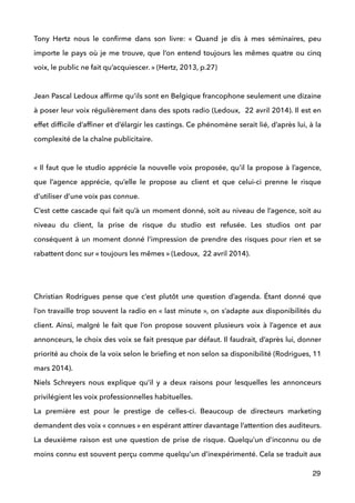 Tony Hertz nous le conﬁrme dans son livre: «  Quand je dis à mes séminaires, peu
importe le pays où je me trouve, que l’on entend toujours les mêmes quatre ou cinq
voix, le public ne fait qu’acquiescer. » (Hertz, 2013, p.27) 
 
Jean Pascal Ledoux afﬁrme qu’ils sont en Belgique francophone seulement une dizaine
à poser leur voix régulièrement dans des spots radio (Ledoux, 22 avril 2014). Il est en
effet difﬁcile d’afﬁner et d’élargir les castings. Ce phénomène serait lié, d’après lui, à la
complexité de la chaîne publicitaire. 
 
« Il faut que le studio apprécie la nouvelle voix proposée, qu’il la propose à l’agence,
que l’agence apprécie, qu’elle le propose au client et que celui-ci prenne le risque
d’utiliser d’une voix pas connue. 
C’est cette cascade qui fait qu’à un moment donné, soit au niveau de l’agence, soit au
niveau du client, la prise de risque du studio est refusée. Les studios ont par
conséquent à un moment donné l’impression de prendre des risques pour rien et se
rabattent donc sur « toujours les mêmes » (Ledoux, 22 avril 2014).  
 
 
Christian Rodrigues pense que c’est plutôt une question d’agenda. Étant donné que
l’on travaille trop souvent la radio en « last minute », on s’adapte aux disponibilités du
client. Ainsi, malgré le fait que l’on propose souvent plusieurs voix à l’agence et aux
annonceurs, le choix des voix se fait presque par défaut. Il faudrait, d’après lui, donner
priorité au choix de la voix selon le brieﬁng et non selon sa disponibilité (Rodrigues, 11
mars 2014). 
Niels Schreyers nous explique qu’il y a deux raisons pour lesquelles les annonceurs
privilégient les voix professionnelles habituelles. 
La première est pour le prestige de celles-ci. Beaucoup de directeurs marketing
demandent des voix « connues » en espérant attirer davantage l’attention des auditeurs.
La deuxième raison est une question de prise de risque. Quelqu’un d’inconnu ou de
moins connu est souvent perçu comme quelqu’un d’inexpérimenté. Cela se traduit aux
29
 