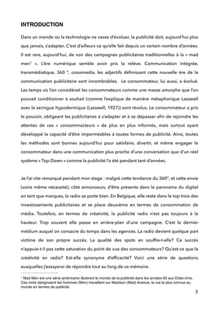INTRODUCTION 
!
Dans un monde où la technologie ne cesse d’évoluer, la publicité doit, aujourd’hui plus
que jamais, s’adapter. C’est d’ailleurs ce qu’elle fait depuis un certain nombre d’années.
Il est rare, aujourd’hui, de voir des campagnes publicitaires traditionnelles à la « mad
men   ». L’ère numérique semble avoir pris la relève. Communication intégrée,1
transmédiatique, 360 °, crossmedia, les adjectifs déﬁnissant cette nouvelle ère de la
communication publicitaire sont innombrables. Le consommateur, lui aussi, a évolué.
Les temps où l’on considérait les consommateurs comme une masse amorphe que l’on
pouvait conditionner à souhait (comme l’explique de manière métaphorique Lasswell
avec la seringue hypodermique (Lasswell, 1927)) sont révolus. Le consommateur a pris
le pouvoir, obligeant les publicitaires à s’adapter et à se dépasser aﬁn de rejoindre les
attentes de ces «  consommacteurs  » de plus en plus informés, mais surtout ayant
développé la capacité d’être imperméables à toutes formes de publicité. Ainsi, toutes
les méthodes sont bonnes aujourd’hui pour satisfaire, divertir, et même engager le
consommateur dans une communication plus proche d’une conversation que d’un réel
système « Top-Down » comme la publicité l’a été pendant tant d’années.  
 
Je l’ai vite remarqué pendant mon stage : malgré cette tendance du 360°, et cette envie
(voire même nécessité), côté annonceurs, d’être présents dans le panorama du digital
en tant que marques, la radio se porte bien. En Belgique, elle reste dans le top trois des
investissements publicitaires et se place deuxième en termes de consommation de
média. Toutefois, en termes de créativité, la publicité radio n’est pas toujours à la
hauteur. Trop souvent elle passe en arrière-plan d’une campagne. C’est le dernier
médium auquel on consacre du temps dans les agences. La radio devient quelque part
victime de son propre succès. La qualité des spots en souffre-t-elle? Ce succès
n’appuie-t-il pas cette saturation du point de vue des consommateurs? Qu’est-ce que la
créativité en radio? Est-elle synonyme d’efﬁcacité? Voici une série de questions
auxquelles j’essayerai de répondre tout au long de ce mémoire.  
3
Mad Men est une série américaine illustrant le monde de la publicité dans les années 60 aux Etats-Unis.1
Ces mots désignaient les hommes (Men) travaillant sur Madison (Mad) Avenue, la rue la plus connue au
monde en termes de publicité.
 