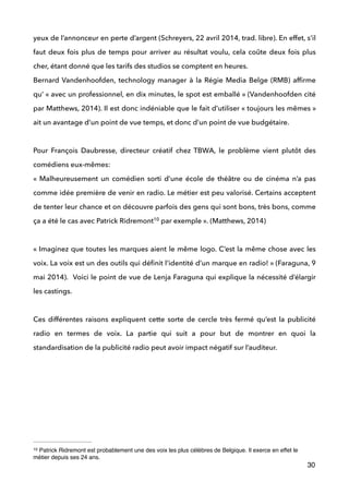 yeux de l’annonceur en perte d’argent (Schreyers, 22 avril 2014, trad. libre). En effet, s’il
faut deux fois plus de temps pour arriver au résultat voulu, cela coûte deux fois plus
cher, étant donné que les tarifs des studios se comptent en heures.  
Bernard Vandenhoofden, technology manager à la Régie Media Belge (RMB) afﬁrme
qu’ « avec un professionnel, en dix minutes, le spot est emballé » (Vandenhoofden cité
par Matthews, 2014). Il est donc indéniable que le fait d’utiliser « toujours les mêmes »
ait un avantage d’un point de vue temps, et donc d’un point de vue budgétaire. 
 
Pour François Daubresse, directeur créatif chez TBWA, le problème vient plutôt des
comédiens eux-mêmes: 
«  Malheureusement un comédien sorti d’une école de théâtre ou de cinéma n’a pas
comme idée première de venir en radio. Le métier est peu valorisé. Certains acceptent
de tenter leur chance et on découvre parfois des gens qui sont bons, très bons, comme
ça a été le cas avec Patrick Ridremont par exemple ». (Matthews, 2014) 10
 
« Imaginez que toutes les marques aient le même logo. C’est la même chose avec les
voix. La voix est un des outils qui déﬁnit l’identité d’un marque en radio! » (Faraguna, 9
mai 2014). Voici le point de vue de Lenja Faraguna qui explique la nécessité d’élargir
les castings. 
 
Ces différentes raisons expliquent cette sorte de cercle très fermé qu’est la publicité
radio en termes de voix. La partie qui suit a pour but de montrer en quoi la
standardisation de la publicité radio peut avoir impact négatif sur l’auditeur.
 
 
 
 
!
!
!
30
Patrick Ridremont est probablement une des voix les plus célèbres de Belgique. Il exerce en effet le10
métier depuis ses 24 ans.
 