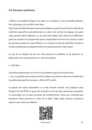 II.2. Saturation publicitaire
 
 
« Même une excellente blague vous tape sur le système si vous l’entendez plusieurs
fois » (Schreyers, 22 avril 2014, trad. libre). 
Voilà comment Niels Schreyers résume le problème auquel le monde de la publicité est
confronté aujourd’hui, particulièrement en radio. Tout comme les blagues, les spots
radio peuvent attirer l’attention, ou du moins être drôles. Cela devient une difﬁculté à
partir du moment où la plupart des spots se ressemblent. Comme nous l’avons vu dans
les premières parties de notre réﬂexion, il y a de plus en plus de publicités à l’antenne
et elles semblent pour la plupart fonctionner exactement de la même façon.  
 
Le but de ce chapitre est de voir d’où provient le problème et de découvrir ce
phénomène d’un autre point de vue : celui de l’auditeur.
 
a. « The Gap »
 
Tony Hertz explicite dans son livre le vrai problème auquel nous faisons face :  
«  Il y a un gouffre entre la façon dont les auditeurs écoutent la radio et la manière dont
les publicitaires parlent à ces gens. » (Hertz, 2013, p.26). 
 
La plupart des spots ressemblent à un très mauvais rencard, nous explique Lenja
Faraguna (9 mai 2014). Le genre de rencards ou une des deux personnes monopolise
la conversation et ne cesse de parler de lui/d’elle-même, chose qui n’intéresse pas
forcément l’autre personne en face de la table. Cette vidéo (scannez ci-dessous)
exprime avec ironie ce problème. 
 
 
 
 
31QR 20: Rencard
 