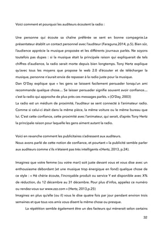  
Voici comment et pourquoi les auditeurs écoutent la radio : 
 
Une personne qui écoute sa chaîne préférée se sent en bonne compagnie.Le
présentateur établit un contact personnel avec l’auditeur (Faraguna,2014, p.5). Bien sûr,
l’audience apprécie la musique proposée et les différents journaux parlés. Ne soyons
toutefois pas dupes : si la musique était la principale raison qui expliquerait de tels
chiffres d’audience, la radio serait morte depuis bien longtemps. Tony Hertz explique
qu’avec tous les moyens que propose le web 2.0 d’écouter et de télécharger la
musique, personne n’aurait envie de repasser à la radio juste pour la musique.  
Dan O’Day explique que «  les gens se laissent facilement persuader lorsqu’un ami
recommande quelque chose… Se laisser persuader signiﬁe souvent avoir conﬁance…
c’est la radio qui approche de plus près ces messages parlés. » (O’Day, 2003) 
La radio est un médium de proximité, l’auditeur se sent connecté à l’animateur radio.
Comme si celui-ci était dans la même pièce, la même voiture ou le même bureau que
lui. C’est cette conﬁance, cette proximité avec l’animateur, qui serait, d’après Tony Hertz
la principale raison pour laquelle les gens aiment autant la radio. 
 
Voici en revanche comment les publicitaires s’adressent aux auditeurs. 
Nous avons parlé de cette notion de conﬁance, et pourtant « la publicité semble parler
aux auditeurs comme s’ils n’étaient pas très intelligents »(Hertz, 2013, p.24). 
 
Imaginez que votre femme (ou votre mari) soit juste devant vous et vous dise avec un
enthousiasme débordant (et une musique trop énergique en fond) quelque chose de
ce style : « Hé chérie écoute, l’incroyable produit ou service Y est disponible avec X%
de réduction, du 12 décembre au 31 décembre. Pour plus d’infos, appelez ce numéro
ou rendez-vous sur www.zzz.com » (Hertz, 2013,p.25) 
Imaginez en plus qu’elle (ou il) vous le dise quatre fois par jour pendant environ trois
semaines et que tous vos amis vous disent la même chose ou presque. 
La répétition semble également être un des facteurs qui mènerait selon certains
32
 