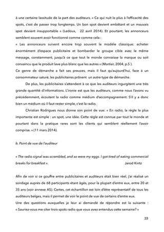 à une certaine lassitude de la part des auditeurs. « Ce qui nuit le plus à l’efﬁcacité des
spots, c’est de passer trop longtemps. Un bon spot devient embêtant et un mauvais
spot devient insupportable » (Ledoux, 22 avril 2014). Et pourtant, les annonceurs
semblent souvent avoir fonctionné comme comme cela : 
«  Les annonceurs suivent encore trop souvent le modèle classique: acheter
énormément d’espace publicitaire et bombarder le groupe cible avec le même
message, constamment, jusqu’à ce que tout le monde connaisse la marque ou soit
convaincu que le produit lave plus blanc que les autres » (Mortier, 2004, p.5 ). 
Ce genre de démarche a fait ses preuves, mais il faut qu’aujourd’hui, face à un
consommateur saturé, les publicitaires prônent un autre type de démarche. 
De plus, les publicitaires s’attendent à ce que les auditeurs ingurgitent une très
grande quantité d’informations. L’ironie est que les auditeurs, comme nous l’avons vu
précédemment, écoutent la radio comme médium d’accompagnement. S’il y a donc
bien un médium où il faut rester simple, c’est la radio. 
Christian Rodrigues nous donne son point de vue: «  En radio, la règle la plus
importante est simple : un spot, une idée. Cette règle est connue par tout le monde et
pourtant dans la pratique rares sont les clients qui semblent réellement l’avoir
comprise. » (11 mars 2014).
 
b. Point de vue de l’auditeur
 
« The radio signal was scrambled, and so were my eggs. I got tired of eating commercial
breaks for breakfast ». Jarod Kintz 
 
Aﬁn de voir si ce gouffre entre publicitaires et auditeurs était bien réel, j’ai réalisé un
sondage auprès de 68 participants étant âgés, pour la plupart d’entre eux, entre 20 et
35 ans (voir annexe A5). Certes, cet échantillon est loin d’être représentatif de tous les
auditeurs belges, mais il permet de voir le point de vue de certains d’entre eux. 
Une des questions auxquelles je leur ai demandé de répondre est la suivante :
« Sauriez-vous me citer trois spots radio que vous avez entendus cette semaine? »
33
 