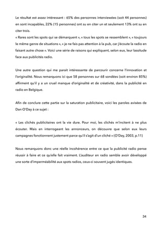Le résultat est assez intéressant : 65% des personnes interviewées (soit 44 personnes)
en sont incapables, 22% (15 personnes) ont su en citer un et seulement 13% ont su en
citer trois. 
« Rares sont les spots qui se démarquent », « tous les spots se ressemblent », « toujours
le même genre de situations », « je ne fais pas attention à la pub, car j’écoute la radio en
faisant autre chose ». Voici une série de raisons qui expliquent, selon eux, leur lassitude
face aux publicités radio. 
 
Une autre question qui me parait intéressante de parcourir concerne l’innovation et
l’originalité. Nous remarquons ici que 58 personnes sur 68 sondées (soit environ 85%)
afﬁrment qu’il y a un cruel manque d’originalité et de créativité, dans la publicité en
radio en Belgique. 
 
Aﬁn de conclure cette partie sur la saturation publicitaire, voici les paroles avisées de
Dan O’Day à ce sujet : 
 
«  Les clichés publicitaires ont la vie dure. Pour moi, les clichés m’incitent à ne plus
écouter. Mais en interrogeant les annonceurs, on découvre que selon eux leurs
campagnes fonctionnent justement parce qu’il s’agit d’un cliché » (O’Day, 2003, p.11) 
 
Nous remarquons donc une réelle incohérence entre ce que la publicité radio pense
réussir à faire et ce qu’elle fait vraiment. L’auditeur en radio semble avoir développé
une sorte d’imperméabilité aux spots radios, ceux-ci souvent jugés identiques. !
 
 
!
!
!
!
34
 