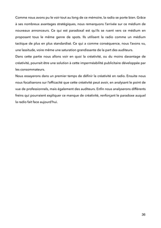 Comme nous avons pu le voir tout au long de ce mémoire, la radio se porte bien. Grâce
à ses nombreux avantages stratégiques, nous remarquons l’arrivée sur ce médium de
nouveaux annonceurs. Ce qui est paradoxal est qu’ils se ruent vers ce médium en
proposant tous le même genre de spots. Ils utilisent la radio comme un médium
tactique de plus en plus standardisé. Ce qui a comme conséquence, nous l’avons vu,
une lassitude, voire même une saturation grandissante de la part des auditeurs.  
Dans cette partie nous allons voir en quoi la créativité, ou du moins davantage de
créativité, pourrait être une solution à cette imperméabilité publicitaire développée par
les consommateurs. 
Nous essayerons dans un premier temps de déﬁnir la créativité en radio. Ensuite nous
nous focaliserons sur l’efﬁcacité que cette créativité peut avoir, en analysant le point de
vue de professionnels, mais également des auditeurs. Enﬁn nous analyserons différents
freins qui pourraient expliquer ce manque de créativité, renforçant le paradoxe auquel
la radio fait face aujourd’hui. 
!
 
 
 
 
 
 
!
 
 
 
 
 
36
 