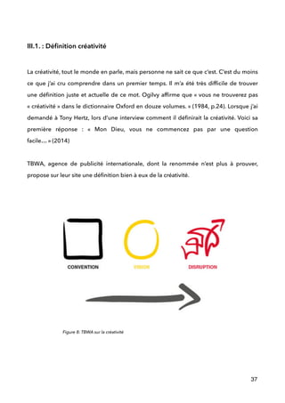 
III.1. : Déﬁnition créativité
 
La créativité, tout le monde en parle, mais personne ne sait ce que c’est. C’est du moins
ce que j’ai cru comprendre dans un premier temps. Il m’a été très difﬁcile de trouver
une déﬁnition juste et actuelle de ce mot. Ogilvy afﬁrme que « vous ne trouverez pas
« créativité » dans le dictionnaire Oxford en douze volumes. » (1984, p.24). Lorsque j’ai
demandé à Tony Hertz, lors d’une interview comment il déﬁnirait la créativité. Voici sa
première réponse : «  Mon Dieu, vous ne commencez pas par une question
facile… » (2014) 
 
TBWA, agence de publicité internationale, dont la renommée n’est plus à prouver,
propose sur leur site une déﬁnition bien à eux de la créativité.
 
 
 
37
Figure 8: TBWA sur la créativité
 