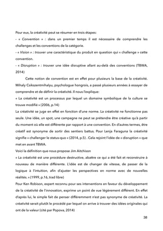  
 
Pour eux, la créativité peut se résumer en trois étapes: 
- «  Convention  » : dans un premier temps il est nécessaire de comprendre les
challenges et les conventions de la catégorie.
- « Vision » : trouver une caractéristique du produit en question qui « challenge » cette
convention.
- «  Disruption » : trouver une idée disruptive allant au-delà des conventions (TBWA,
2014)
Cette notion de convention est en effet pour plusieurs la base de la créativité.
Mihaly Csikszentmihalyu, psychologue hongrois, a passé plusieurs années à essayer de
comprendre et de déﬁnir la créativité. Il nous l’explique: 
«  La créativité est un processus par lequel un domaine symbolique de la culture se
trouve modiﬁé » (2006, p.14) 
La créativité se juge en effet en fonction d’une norme. La créativité ne fonctionne pas
seule. Une idée, un spot, une campagne ne peut se prétendre être créative qu’à partir
du moment où elle est différente par rapport à une convention. En d’autres termes, être
créatif est synonyme de sortir des sentiers battus. Pour Lenja Faraguna la créativité
signiﬁe « challenger le status-quo » (2014, p.5) . Cela rejoint l’idée de « disruption » que
met en avant TBWA. 
Voici la déﬁnition que nous propose Jim Aitchison 
« La créativité est une procédure destructive, abattre ce qui a été fait et reconstruire à
nouveau de manière différente. L’idée est de changer de vitesse, de passer de la
logique à l’intuition, aﬁn d’ajuster les perspectives en norme avec de nouvelles
réalités. » (1999, p.16, trad libre) 
Pour Ken Robison, expert reconnu pour ses interventions en faveur du développement
de la créativité de l’innovation, exprime un point de vue légèrement différent. En effet
d’après lui, le simple fait de penser différemment n’est pas synonyme de créativité. La
créativité serait plutôt le procédé par lequel on arrive à trouver des idées originales qui
ont de la valeur (cité par Popova, 2014)  
38
 