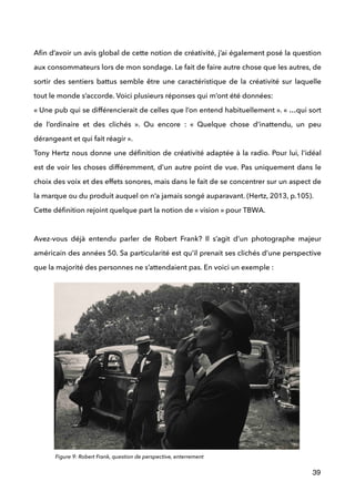  
Aﬁn d’avoir un avis global de cette notion de créativité, j’ai également posé la question
aux consommateurs lors de mon sondage. Le fait de faire autre chose que les autres, de
sortir des sentiers battus semble être une caractéristique de la créativité sur laquelle
tout le monde s’accorde. Voici plusieurs réponses qui m’ont été données: 
« Une pub qui se différencierait de celles que l’on entend habituellement ». « …qui sort
de l’ordinaire et des clichés  ». Ou encore : «  Quelque chose d’inattendu, un peu
dérangeant et qui fait réagir ». 
Tony Hertz nous donne une déﬁnition de créativité adaptée à la radio. Pour lui, l’idéal
est de voir les choses différemment, d’un autre point de vue. Pas uniquement dans le
choix des voix et des effets sonores, mais dans le fait de se concentrer sur un aspect de
la marque ou du produit auquel on n’a jamais songé auparavant. (Hertz, 2013, p.105). 
Cette déﬁnition rejoint quelque part la notion de « vision » pour TBWA.  
 
Avez-vous déjà entendu parler de Robert Frank? Il s’agit d’un photographe majeur
américain des années 50. Sa particularité est qu’il prenait ses clichés d’une perspective
que la majorité des personnes ne s’attendaient pas. En voici un exemple : 
39
Figure 9: Robert Frank, question de perspective, enterrement
 