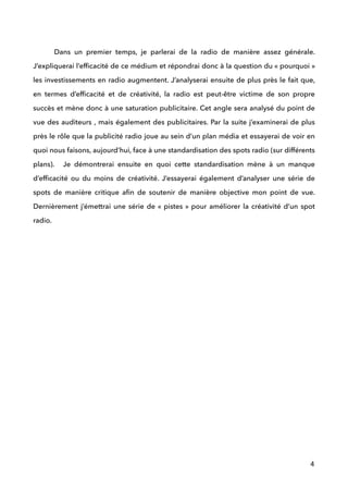  
Dans un premier temps, je parlerai de la radio de manière assez générale.
J’expliquerai l’efﬁcacité de ce médium et répondrai donc à la question du « pourquoi »
les investissements en radio augmentent. J’analyserai ensuite de plus près le fait que,
en termes d’efﬁcacité et de créativité, la radio est peut-être victime de son propre
succès et mène donc à une saturation publicitaire. Cet angle sera analysé du point de
vue des auditeurs , mais également des publicitaires. Par la suite j’examinerai de plus
près le rôle que la publicité radio joue au sein d’un plan média et essayerai de voir en
quoi nous faisons, aujourd’hui, face à une standardisation des spots radio (sur différents
plans). Je démontrerai ensuite en quoi cette standardisation mène à un manque
d’efﬁcacité ou du moins de créativité. J’essayerai également d’analyser une série de
spots de manière critique aﬁn de soutenir de manière objective mon point de vue.
Dernièrement j’émettrai une série de « pistes » pour améliorer la créativité d’un spot
radio.  
 
 
 
 
 
 
 
 
 
 
!
!
!
!
!
!
4
 