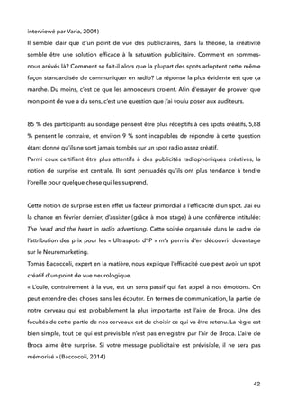 interviewé par Varia, 2004) 
Il semble clair que d’un point de vue des publicitaires, dans la théorie, la créativité
semble être une solution efﬁcace à la saturation publicitaire. Comment en sommes-
nous arrivés là? Comment se fait-il alors que la plupart des spots adoptent cette même
façon standardisée de communiquer en radio? La réponse la plus évidente est que ça
marche. Du moins, c’est ce que les annonceurs croient. Aﬁn d’essayer de prouver que
mon point de vue a du sens, c’est une question que j’ai voulu poser aux auditeurs. 
 
85 % des participants au sondage pensent être plus réceptifs à des spots créatifs, 5,88
% pensent le contraire, et environ 9 % sont incapables de répondre à cette question
étant donné qu’ils ne sont jamais tombés sur un spot radio assez créatif.  
Parmi ceux certiﬁant être plus attentifs à des publicités radiophoniques créatives, la
notion de surprise est centrale. Ils sont persuadés qu’ils ont plus tendance à tendre
l’oreille pour quelque chose qui les surprend. 
 
Cette notion de surprise est en effet un facteur primordial à l’efﬁcacité d’un spot. J’ai eu
la chance en février dernier, d’assister (grâce à mon stage) à une conférence intitulée:
The head and the heart in radio advertising. Cette soirée organisée dans le cadre de
l’attribution des prix pour les « Ultraspots d’IP » m’a permis d’en découvrir davantage
sur le Neuromarketing.
Tomàs Bacoccoli, expert en la matière, nous explique l’efﬁcacité que peut avoir un spot
créatif d’un point de vue neurologique. 
« L’ouïe, contrairement à la vue, est un sens passif qui fait appel à nos émotions. On
peut entendre des choses sans les écouter. En termes de communication, la partie de
notre cerveau qui est probablement la plus importante est l’aire de Broca. Une des
facultés de cette partie de nos cerveaux est de choisir ce qui va être retenu. La règle est
bien simple, tout ce qui est prévisible n’est pas enregistré par l’air de Broca. L’aire de
Broca aime être surprise. Si votre message publicitaire est prévisible, il ne sera pas
mémorisé » (Baccocoli, 2014) 
42
 