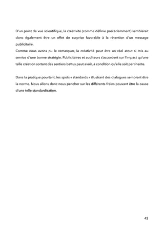  
!
D’un point de vue scientiﬁque, la créativité (comme déﬁnie précédemment) semblerait
donc également être un effet de surprise favorable à la rétention d’un message
publicitaire. 
Comme nous avons pu le remarquer, la créativité peut être un réel atout si mis au
service d’une bonne stratégie. Publicitaires et auditeurs s’accordent sur l’impact qu’une
telle création sortant des sentiers battus peut avoir, à condition qu’elle soit pertinente. 
 
Dans la pratique pourtant, les spots « standards » illustrant des dialogues semblent être
la norme. Nous allons donc nous pencher sur les différents freins pouvant être la cause
d’une telle standardisation.
 
!
!
!
!
!
!
!
!
!
!
!
!
!
!
!
!
!
43
 