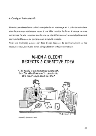 !
!
b. Quelques freins créatifs
 
Une des premières choses qui m’a marquée durant mon stage est la puissance du client
dans le processus décisionnel quant à une idée créative. Au fur et à mesure de mes
recherches, j’ai vite remarqué que le veto du client (l’annonceur) ressort régulièrement
comme étant la cause de ce manque de créativité en radio. 
Voici une illustration postée par Base Design (agence de communication) sur les
réseaux sociaux, qui illustre à mon sens plutôt bien cette problématique. 
44
Figure 10: Illustration clients
 