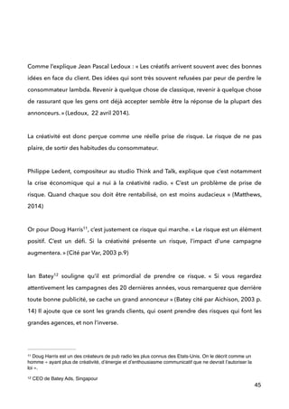  
!
!
Comme l’explique Jean Pascal Ledoux : « Les créatifs arrivent souvent avec des bonnes
idées en face du client. Des idées qui sont très souvent refusées par peur de perdre le
consommateur lambda. Revenir à quelque chose de classique, revenir à quelque chose
de rassurant que les gens ont déjà accepter semble être la réponse de la plupart des
annonceurs. » (Ledoux, 22 avril 2014). 
 
La créativité est donc perçue comme une réelle prise de risque. Le risque de ne pas
plaire, de sortir des habitudes du consommateur. 
 
Philippe Ledent, compositeur au studio Think and Talk, explique que c’est notamment
la crise économique qui a nui à la créativité radio. «  C’est un problème de prise de
risque. Quand chaque sou doit être rentabilisé, on est moins audacieux » (Matthews,
2014) 
 
Or pour Doug Harris , c’est justement ce risque qui marche. « Le risque est un élément11
positif. C’est un déﬁ. Si la créativité présente un risque, l’impact d’une campagne
augmentera. » (Cité par Var, 2003 p.9) 
 
Ian Batey souligne qu’il est primordial de prendre ce risque. «  Si vous regardez12
attentivement les campagnes des 20 dernières années, vous remarquerez que derrière
toute bonne publicité, se cache un grand annonceur » (Batey cité par Aichison, 2003 p.
14) Il ajoute que ce sont les grands clients, qui osent prendre des risques qui font les
grandes agences, et non l’inverse. 
 
45
Doug Harris est un des créateurs de pub radio les plus connus des Etats-Unis. On le décrit comme un11
homme « ayant plus de créativité, d’énergie et d’enthousiasme communicatif que ne devrait l’autoriser la
loi ».
CEO de Batey Ads, Singapour12
 