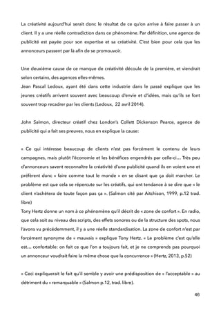 La créativité aujourd’hui serait donc le résultat de ce qu’on arrive à faire passer à un
client. Il y a une réelle contradiction dans ce phénomène. Par déﬁnition, une agence de
publicité est payée pour son expertise et sa créativité. C’est bien pour cela que les
annonceurs passent par là aﬁn de se promouvoir.  
 
Une deuxième cause de ce manque de créativité découle de la première, et viendrait
selon certains, des agences elles-mêmes. 
Jean Pascal Ledoux, ayant été dans cette industrie dans le passé explique que les
jeunes créatifs arrivent souvent avec beaucoup d’envie et d’idées, mais qu’ils se font
souvent trop recadrer par les clients (Ledoux, 22 avril 2014). 
 
John Salmon, directeur créatif chez London’s Collett Dickenson Pearce, agence de
publicité qui a fait ses preuves, nous en explique la cause: 
 
«  Ce qui intéresse beaucoup de clients n’est pas forcément le contenu de leurs
campagnes, mais plutôt l’économie et les bénéﬁces engendrés par celle-ci… Très peu
d’annonceurs savent reconnaître la créativité d’une publicité quand ils en voient une et
préfèrent donc «  faire comme tout le monde » en se disant que ça doit marcher. Le
problème est que cela se répercute sur les créatifs, qui ont tendance à se dire que « le
client n’achètera de toute façon pas ça ». (Salmon cité par Aitchison, 1999, p.12 trad.
libre)
Tony Hertz donne un nom à ce phénomène qu’il décrit de « zone de confort ». En radio,
que cela soit au niveau des scripts, des effets sonores ou de la structure des spots, nous
l’avons vu précédemment, il y a une réelle standardisation. La zone de confort n’est par
forcément synonyme de « mauvais » explique Tony Hertz. « Le problème c’est qu’elle
est… confortable: on fait ce que l’on a toujours fait, et je ne comprends pas pourquoi
un annonceur voudrait faire la même chose que la concurrence » (Hertz, 2013, p.52) 
 
« Ceci expliquerait le fait qu’il semble y avoir une prédisposition de « l’acceptable » au
détriment du « remarquable » (Salmon p.12, trad. libre). 
46
 