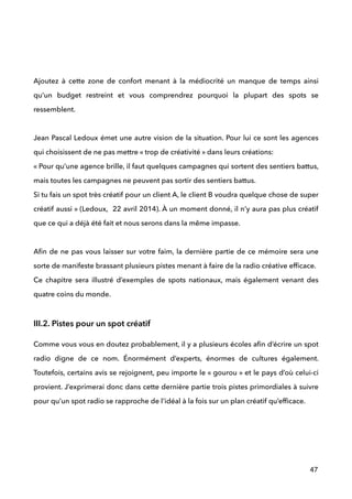  
 
 
Ajoutez à cette zone de confort menant à la médiocrité un manque de temps ainsi
qu’un budget restreint et vous comprendrez pourquoi la plupart des spots se
ressemblent. 
 
Jean Pascal Ledoux émet une autre vision de la situation. Pour lui ce sont les agences
qui choisissent de ne pas mettre « trop de créativité » dans leurs créations: 
« Pour qu’une agence brille, il faut quelques campagnes qui sortent des sentiers battus,
mais toutes les campagnes ne peuvent pas sortir des sentiers battus. 
Si tu fais un spot très créatif pour un client A, le client B voudra quelque chose de super
créatif aussi » (Ledoux, 22 avril 2014). À un moment donné, il n’y aura pas plus créatif
que ce qui a déjà été fait et nous serons dans la même impasse.  
 
Aﬁn de ne pas vous laisser sur votre faim, la dernière partie de ce mémoire sera une
sorte de manifeste brassant plusieurs pistes menant à faire de la radio créative efﬁcace.  
Ce chapitre sera illustré d’exemples de spots nationaux, mais également venant des
quatre coins du monde.
!
III.2. Pistes pour un spot créatif
Comme vous vous en doutez probablement, il y a plusieurs écoles aﬁn d’écrire un spot
radio digne de ce nom. Énormément d’experts, énormes de cultures également.
Toutefois, certains avis se rejoignent, peu importe le « gourou » et le pays d’où celui-ci
provient. J’exprimerai donc dans cette dernière partie trois pistes primordiales à suivre
pour qu’un spot radio se rapproche de l’idéal à la fois sur un plan créatif qu’efﬁcace.
 
!
!
47
 