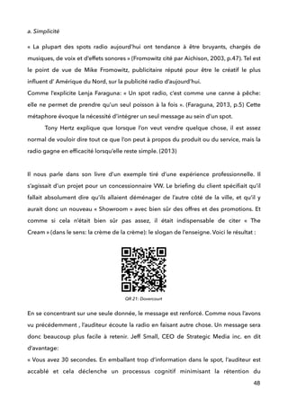 a. Simplicité
«  La plupart des spots radio aujourd’hui ont tendance à être bruyants, chargés de
musiques, de voix et d’effets sonores » (Fromowitz cité par Aichison, 2003, p.47). Tel est
le point de vue de Mike Fromowitz, publicitaire réputé pour être le créatif le plus
inﬂuent d’ Amérique du Nord, sur la publicité radio d’aujourd’hui.  
Comme l’explicite Lenja Faraguna: « Un spot radio, c’est comme une canne à pêche:
elle ne permet de prendre qu’un seul poisson à la fois ». (Faraguna, 2013, p.5) Cette
métaphore évoque la nécessité d’intégrer un seul message au sein d’un spot.  
Tony Hertz explique que lorsque l’on veut vendre quelque chose, il est assez
normal de vouloir dire tout ce que l’on peut à propos du produit ou du service, mais la
radio gagne en efﬁcacité lorsqu’elle reste simple. (2013) 
 
Il nous parle dans son livre d’un exemple tiré d’une expérience professionnelle. Il
s’agissait d’un projet pour un concessionnaire VW. Le brieﬁng du client spéciﬁait qu’il
fallait absolument dire qu’ils allaient déménager de l’autre côté de la ville, et qu’il y
aurait donc un nouveau « Showroom » avec bien sûr des offres et des promotions. Et
comme si cela n’était bien sûr pas assez, il était indispensable de citer «  The
Cream » (dans le sens: la crème de la crème): le slogan de l’enseigne. Voici le résultat : 
 
 
 
 
 
 
En se concentrant sur une seule donnée, le message est renforcé. Comme nous l’avons
vu précédemment , l’auditeur écoute la radio en faisant autre chose. Un message sera
donc beaucoup plus facile à retenir. Jeff Small, CEO de Strategic Media inc. en dit
d’avantage: 
« Vous avez 30 secondes. En emballant trop d’information dans le spot, l’auditeur est
accablé et cela déclenche un processus cognitif minimisant la rétention du
48
QR 21: Dovercourt
 