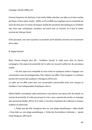 message » (Small, 2008, p.2). 
 
Comme l’exprime Jim Aichison, il est inutile d’aller chercher une idée sur la face cachée
de Pluton. Il faut rester simple. (2003, p.37) Le RAB nous explique que la simplicité est
aussi de mise pour le niveau de langue. Inutile de caricaturer des dialogues ou d’utiliser
des mots trop compliqués. L’auditeur est avant tout un humain, et il faut le traiter
comme tel. (cité par Varia) 
 
C’est pourquoi, non sans surprises, le prochain point abordé concerne cet humanisme
de la radio.
 
b. Soyez humain
 
Nous l’avons évoqué plus tôt : l’auditeur écoute la radio pour être en bonne
compagnie. Cet aspect de proximité de la radio est souvent oublié lors du processus
créatif. 
« Un bon spot nous interpelle et nous incite en quelques sortes à engager une
conversation avec les protagonistes. Pour obtenir cet effet, il faut imaginer un scénario
proche de l’univers des auditeurs » (Faraguna, 2014, p.5)  
La radio est en effet avant tout une conversation personnelle entre une marque et
l’auditeur. Il est indispensable d’impliquer celui-ci. 
 
Valérie Geller, consultante radio américaine, nous donne une astuce aﬁn de remplir ce
contrat de proximité. Il a été prouvé que le mot « vous » permet de rendre un message
plus personnel (Geller, 2013). À la radio, il ‘est donc important de s’adresser à chaque
auditeur en particulier.  
«  Plutôt que de dire «Imaginez être sur une plage paradisiaque » dites plutôt
« Vous êtes sur une plage paradisiaque ». Évitez les formulations indirectes »  ajoute
Lenja Faraguna. (2013,p.5) 
 
49
 