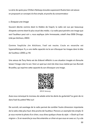 La série de spots pour Chiltern Railways écoutée auparavant illustre bien cet astuce 
en proposant un concept à la fois simple, et proche du consommateur
 
c. Evoquez une image
Souvent décrite comme étant le théâtre de l’esprit, la radio est vue par beaucoup
d’experts comme étant le plus visuel des média. « La radio peut peindre une image que
seul l’auditeur peut voir », nous explique John Immesoete, créatif chez DDB Chicago.
(cité par Aichison, 2003) 
 
Comme l’explicite Jim Aitchison, l’oeil est neutre. L’ouïe en revanche est
hyperesthésique. Il y a une réelle capacité via le son d’évoquer les images dans la tête
de l’auditeur. (2003, p.14) 
 
Une astuce de Tony Hertz est de d’abord réﬂéchir à une situation imagée et d’ensuite
laisser l’image créer le son. Voici un spot qui vient de chez nous réalisé par Leo Burnett
Bruxelles, qui exprime cette capacité du son d’évoquer une image.
!
!
!
 
Avez-vous remarqué le morceau de salade entre les dents du guitariste? Le grain de riz
dans l’oeil du prêtre? Moi oui! 
 
De surcroît, cet avantage de la radio permet de combler l’autre dimension importante
de la radio citée plus haut: être proche de l’auditeur. Prenons un exemple très simple. Si
je vous montre la photo d’un chien, vous direz quelque chose du style : « Oooh qu’il est
mignon ». Si en revanche je vous fais entendre un chien et que vous en avez un, il y a de
50
QR 22: Samsung
 