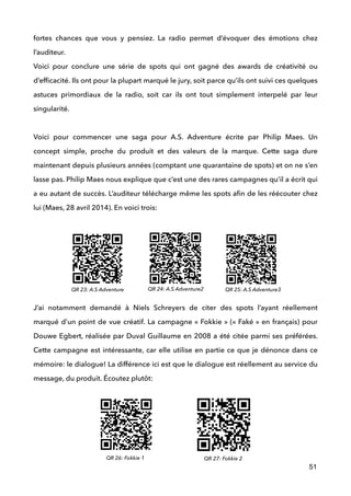 fortes chances que vous y pensiez. La radio permet d’évoquer des émotions chez
l’auditeur. 
Voici pour conclure une série de spots qui ont gagné des awards de créativité ou
d’efﬁcacité. Ils ont pour la plupart marqué le jury, soit parce qu’ils ont suivi ces quelques
astuces primordiaux de la radio, soit car ils ont tout simplement interpelé par leur
singularité. 
 
Voici pour commencer une saga pour A.S. Adventure écrite par Philip Maes. Un
concept simple, proche du produit et des valeurs de la marque. Cette saga dure
maintenant depuis plusieurs années (comptant une quarantaine de spots) et on ne s’en
lasse pas. Philip Maes nous explique que c’est une des rares campagnes qu’il a écrit qui
a eu autant de succès. L’auditeur télécharge même les spots aﬁn de les réécouter chez
lui (Maes, 28 avril 2014). En voici trois: 
 
!
 
 
 
J’ai notamment demandé à Niels Schreyers de citer des spots l’ayant réellement
marqué d’un point de vue créatif. La campagne « Fokkie » (« Faké » en français) pour
Douwe Egbert, réalisée par Duval Guillaume en 2008 a été citée parmi ses préférées.
Cette campagne est intéressante, car elle utilise en partie ce que je dénonce dans ce
mémoire: le dialogue! La différence ici est que le dialogue est réellement au service du
message, du produit. Écoutez plutôt: 
 
 
 
51
QR 23: A.S Adventure QR 24: A.S Adventure2 QR 25: A.S Adventure3
QR 26: Fokkie 1 QR 27: Fokkie 2
 