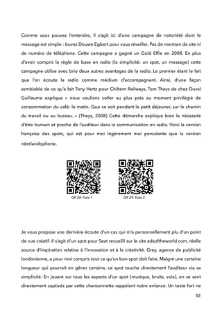  
Comme vous pouvez l’entendre, il s’agit ici d’une campagne de notoriété dont le
message est simple : buvez Douwe Egbert pour vous réveiller. Pas de mention de site ni
de numéro de téléphone. Cette campagne a gagné un Gold Efﬁe en 2008. En plus
d’avoir compris la règle de base en radio (la simplicité: un spot, un message) cette
campagne utilise avec brio deux autres avantages de la radio. Le premier étant le fait
que l’on écoute la radio comme médium d’accompagnent. Ainsi, d’une façon
semblable de ce qu’a fait Tony Hertz pour Chiltern Railways, Tom Theys de chez Duval
Guillaume explique «  nous voulions coller au plus près au moment privilégié de
consommation du café: le matin. Que ce soit pendant le petit déjeuner, sur le chemin
du travail ou au bureau.  » (Theys, 2008) Cette démarche explique bien la nécessité
d’être humain et proche de l’auditeur dans la communication en radio. Voici la version
française des spots, qui est pour moi légèrement moi percutante que la version
néerlandophone. 
 
 
 
 
 
 
 
Je vous propose une dernière écoute d’un cas qui m’a personnellement plu d’un point
de vue créatif. Il s’agit d’un spot pour Seat recueilli sur le site adsoftheworld.com, réelle
source d’inspiration relative à l’innovation et à la créativité. Grey, agence de publicité
londonienne, a pour moi compris tout ce qu’un bon spot doit faire. Malgré une certaine
longueur qui pourrait en gêner certains, ce spot touche directement l’auditeur via sa
simplicité. En jouant sur tous les aspects d’un spot (musique, bruits, voix), on se sent
directement captivés par cette chansonnette rappelant notre enfance. Un texte fort ne
52
QR 28: Faké 1 QR 29: Faké 2
 
