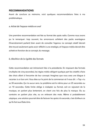 RECOMMANDATIONS
Avant de conclure ce mémoire, voici quelques recommandations liées à ma
problématique.
 
a. Achat de l’espace média en aval
 
Une première recommandation est liée au format des spots radio. Comme nous avons
pu le remarquer: trop souvent, les annonceurs achètent des packs avantageux
(ﬁnancièrement parlant) bien avant de consulter l’agence. Le concept créatif devrait
être trouvé seulement après avoir réﬂéchi à une stratégie, et l’espace média devrait être
acheté en fonction de ce concept, du message.
 
b. Abolition de la rigidité des formats
 
Cette recommandation est intimement liée à la précédente. En imposant des formats
(multiples de cinq secondes), les régies média obligent quelque part les créatifs à faire
des choix allant à l’encontre de leur concept. Imaginez que vous avez une blague à
raconter à un bon ami. Vous êtes sur le point de la commencer et il vous dit : « Top » tu
as 30 secondes. Ça n’a aucun sens. Le problème est le même pour un 25 secondes ou
un 10 secondes. Cette limite oblige à s’adapter au format, soit en rajoutant de la
musique, en parlant plus lentement, en citant une fois de plus la marque. Ou au
contraire an parlant plus vite, ou en enlevant des mots. Même si probablement
utopique, une solution pourrait être de facturer les spots à la seconde, c’est d’ailleurs ce
qu’ils font aux États-Unis. 
 
!
!
!
54
 