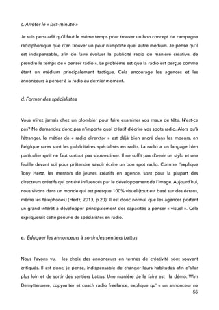 c. Arrêter le « last-minute »
Je suis persuadé qu’il faut le même temps pour trouver un bon concept de campagne
radiophonique que d’en trouver un pour n’importe quel autre médium. Je pense qu’il
est indispensable, aﬁn de faire évoluer la publicité radio de manière créative, de
prendre le temps de « penser radio ». Le problème est que la radio est perçue comme
étant un médium principalement tactique. Cela encourage les agences et les
annonceurs à penser à la radio au dernier moment. 
!
d. Former des spécialistes
 
Vous n’irez jamais chez un plombier pour faire examiner vos maux de tête. N’est-ce
pas? Ne demandez donc pas n’importe quel créatif d’écrire vos spots radio. Alors qu’à
l’étranger, le métier de «  radio direrctor  » est déjà bien ancré dans les moeurs, en
Belgique rares sont les publicitaires spécialisés en radio. La radio a un langage bien
particulier qu’il ne faut surtout pas sous-estimer. Il ne sufﬁt pas d’avoir un stylo et une
feuille devant soi pour prétendre savoir écrire un bon spot radio. Comme l’explique
Tony Hertz, les mentors de jeunes créatifs en agence, sont pour la plupart des
directeurs créatifs qui ont été inﬂuencés par le développement de l’image. Aujourd’hui,
nous vivons dans un monde qui est presque 100% visuel (tout est basé sur des écrans,
même les téléphones) (Hertz, 2013, p.20). Il est donc normal que les agences portent
un grand intérêt à développer principalement des capacités à penser « visuel ». Cela
expliquerait cette pénurie de spécialistes en radio.
 
e. Éduquer les annonceurs à sortir des sentiers battus
 
Nous l’avons vu, les choix des annonceurs en termes de créativité sont souvent
critiqués. Il est donc, je pense, indispensable de changer leurs habitudes aﬁn d’aller
plus loin et de sortir des sentiers battus. Une manière de le faire est la démo. Wim
Demyttenaere, copywriter et coach radio freelance, explique qu’  «  un annonceur ne
55
 