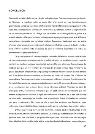 CONCLUSION!
 
Nous voilà arrivés à la ﬁn de ce périple radiophonique. Comme nous avons pu le voir,
en Belgique le médium radio se porte bien d’un point de vue investissements
publicitaires. La radio possède en effet un grand nombre forces qui expliqueraient cette
ruée des annonceurs sur ce médium. Parmi celles-ci, retenons surtout la segmentation
de ce médium permettant un ciblage non seulement socio-démographique, grâce aux
spéciﬁcités des différentes stations, mais également géographique grâce aux différents
décrochages proposés par certaines chaînes. Rappelons également que les coûts
d’entrée et de production en radio sont relativement faibles comparé à d’autres média.
Cela justiﬁe en partie cette croissance de parts de marché accordées à la radio, au
détriment de la presse et de la TV. 
Ce qui est paradoxal, c’est que malgré ce succès de la radio, et donc cette arrivée
de nouveaux annonceurs concurrents, la publicité radio ne se réinvente pas. La radio
devient un médium tactique standardisé qui semble plus dicté par les pratiques du
médium que par un réel territoire de marque. En d’autres termes, nous l’avons vu, ou
plutôt écouter,en analysant les campagnes publicitaires des annonceurs classés dans le
top 5 en termes d’investissements publicitaires en radio : la plupart des publicités se
ressemblent. Cette standardisation se remarque à différents niveaux. Premièrement, le
format de la majorité de ces spots radiophoniques est le 30 secondes. De surcroît ceux-
ci se construisent sur la base d’une même structure prônant l’humour au sein de
dialogues. Enﬁn, ceux-ci sont interprétés par un petit nombre de comédiens que l’on
entend à longueur de journée. Malgré de nombreuses initiatives de la part des studios
de renouveler ces castings, ce marché reste un cercle très fermé. Tout cela n’est bien sûr
pas sans conséquence. On remarque de la part des auditeurs une lassitude, voire
même une imperméabilité, face à ces spots radio qui ne sortent pas des sentiers battus.  
Enﬁn, nous avons prouvé que la créativité en radio peut se révéler, face à une
telle saturation, être une alternative efﬁcace. Ce terme qui fait tant rêver est toutefois à
prendre avec des pincettes. Il est primordial que cette créativité serve une stratégie
bien réﬂéchie. Cela semble facile à dire, mais dans la réalité les choses se compliquent.
57
 