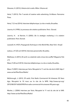 Glevarec, H. (2012). Histoire de la radio. Milan: Silvana ed. 
!
Hertz, T. (2013). The 7 secrets of creative radio advertising. St Albans: Panorama
Press.
 
Hertz, T. (5 mai 2014). Interview téléphonique. La vita e media, Bruxelles. 
 
Joannis, H. (1990). Le processus de création publicitaire. Paris : Dunod.
 
Joannis, H. et Barnier, V. (2005). De la stratégie marketing à la création
publicitaire. Paris: Dunod. 
 
Lasswell, H. (1927). Propaganda Technique in the World War, New York : Knopf.
 
Ledoux, J-P. (22 avril 2014). Interview personnelle. Bruxelles. 
 
Matthews, S. (2014, 24 avril). La créativité radio à bout de soufﬂe? Magazine Pub
n°4	

Maes, P. (28 avril 2014). Interview téléphonique. La vita e media, Bruxelles. 
 
Maes, P. (2007). Interview par Varia. Récupéré le 11 avril du site de la VAR: http://
www.var.be/ﬁles/Docs/Radio/
 
McDonough, J. (2012, 29 août). First Radio Commercial Hit Airwaves 90 Years
Ago. Récupéré le 10 mars sur le site de la NPR: http://www.npr.org/
2012/08/29/160265990/ﬁrst-radio-commercial-hit-airwaves-90-years-ago 
 
Mortier, J. (2004) interview par Varia. Récupéré le 11 mai du site de la VAR:
http://www.var.be/ﬁles/Docs/Radio/
60
 