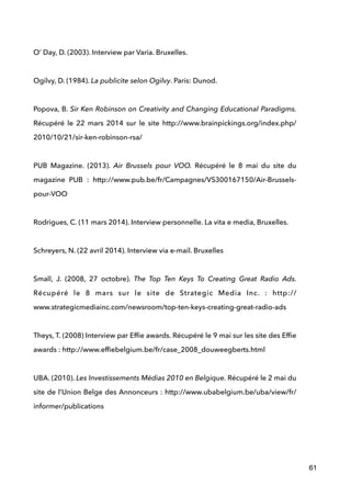  
O’ Day, D. (2003). Interview par Varia. Bruxelles. 
!
Ogilvy, D. (1984). La publicite selon Ogilvy. Paris: Dunod. 
 
Popova, B. Sir Ken Robinson on Creativity and Changing Educational Paradigms.
Récupéré le 22 mars 2014 sur le site http://www.brainpickings.org/index.php/
2010/10/21/sir-ken-robinson-rsa/ 
!
PUB Magazine. (2013). Air Brussels pour VOO. Récupéré le 8 mai du site du
magazine PUB : http://www.pub.be/fr/Campagnes/VS300167150/Air-Brussels-
pour-VOO 
 
Rodrigues, C. (11 mars 2014). Interview personnelle. La vita e media, Bruxelles.  
 
Schreyers, N. (22 avril 2014). Interview via e-mail. Bruxelles 
 
Small, J. (2008, 27 octobre). The Top Ten Keys To Creating Great Radio Ads.
Récupéré le 8 mars sur le site de Strategic Media Inc. : http://
www.strategicmediainc.com/newsroom/top-ten-keys-creating-great-radio-ads 
 
Theys, T. (2008) Interview par Efﬁe awards. Récupéré le 9 mai sur les site des Efﬁe
awards : http://www.efﬁebelgium.be/fr/case_2008_douweegberts.html 
 
UBA. (2010). Les Investissements Médias 2010 en Belgique. Récupéré le 2 mai du
site de l’Union Belge des Annonceurs : http://www.ubabelgium.be/uba/view/fr/
informer/publications 
!
!
61
 