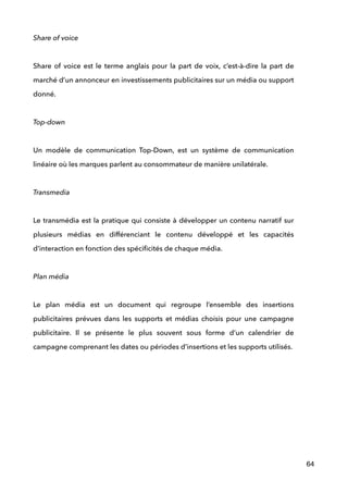 Share of voice 
 
Share of voice est le terme anglais pour la part de voix, c’est-à-dire la part de
marché d’un annonceur en investissements publicitaires sur un média ou support
donné. 
 
Top-down 
 
Un modèle de communication Top-Down, est un système de communication
linéaire où les marques parlent au consommateur de manière unilatérale. 
 
Transmedia 
 
Le transmédia est la pratique qui consiste à développer un contenu narratif sur
plusieurs médias en différenciant le contenu développé et les capacités
d’interaction en fonction des spéciﬁcités de chaque média. 
 
Plan média 
 
Le plan média est un document qui regroupe l’ensemble des insertions
publicitaires prévues dans les supports et médias choisis pour une campagne
publicitaire. Il se présente le plus souvent sous forme d’un calendrier de
campagne comprenant les dates ou périodes d’insertions et les supports utilisés. 
 
!
!
!
!
!
!
64
 