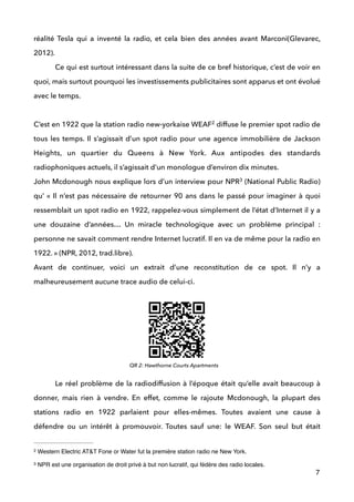 réalité Tesla qui a inventé la radio, et cela bien des années avant Marconi(Glevarec,
2012). 
Ce qui est surtout intéressant dans la suite de ce bref historique, c’est de voir en
quoi, mais surtout pourquoi les investissements publicitaires sont apparus et ont évolué
avec le temps.  
 
C’est en 1922 que la station radio new-yorkaise WEAF diffuse le premier spot radio de2
tous les temps. Il s’agissait d’un spot radio pour une agence immobilière de Jackson
Heights, un quartier du Queens à New York. Aux antipodes des standards
radiophoniques actuels, il s’agissait d’un monologue d’environ dix minutes. 
John Mcdonough nous explique lors d’un interview pour NPR (National Public Radio)3
qu’ « Il n’est pas nécessaire de retourner 90 ans dans le passé pour imaginer à quoi
ressemblait un spot radio en 1922, rappelez-vous simplement de l’état d’Internet il y a
une douzaine d’années… Un miracle technologique avec un problème principal :
personne ne savait comment rendre Internet lucratif. Il en va de même pour la radio en
1922. » (NPR, 2012, trad.libre). 
Avant de continuer, voici un extrait d’une reconstitution de ce spot. Il n’y a
malheureusement aucune trace audio de celui-ci. 
 
 
 
 
Le réel problème de la radiodiffusion à l’époque était qu’elle avait beaucoup à
donner, mais rien à vendre. En effet, comme le rajoute Mcdonough, la plupart des
stations radio en 1922 parlaient pour elles-mêmes. Toutes avaient une cause à
défendre ou un intérêt à promouvoir. Toutes sauf une: le WEAF. Son seul but était
7
Western Electric AT&T Fone or Water fut la première station radio ne New York.2
NPR est une organisation de droit privé à but non lucratif, qui fédère des radio locales.3
QR 2: Hawthorne Courts Apartments
 