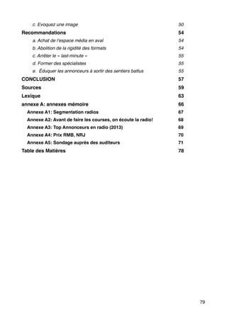 !
!
!
!
!
!
!
!
!
!
!
!
c. Evoquez une image! 50!
Recommandations! 54!
a. Achat de l’espace média en aval! 54!
b. Abolition de la rigidité des formats! 54!
c. Arrêter le « last-minute »! 55!
d. Former des spécialistes! 55!
e. Éduquer les annonceurs à sortir des sentiers battus! 55!
CONCLUSION! 57!
Sources! 59!
Lexique! 63!
annexe A: annexes mémoire ! 66!
Annexe A1: Segmentation radios! 67!
Annexe A2: Avant de faire les courses, on écoute la radio!! 68!
Annexe A3: Top Annonceurs en radio (2013)! 69!
Annexe A4: Prix RMB, NRJ! 70!
Annexe A5: Sondage auprès des auditeurs ! 71!
Table des Matières! 78
79
 