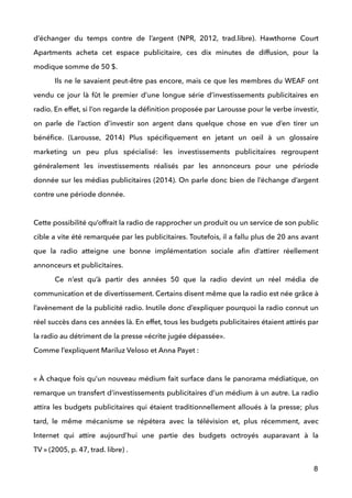 d’échanger du temps contre de l’argent (NPR, 2012, trad.libre). Hawthorne Court
Apartments acheta cet espace publicitaire, ces dix minutes de diffusion, pour la
modique somme de 50 $.  
Ils ne le savaient peut-être pas encore, mais ce que les membres du WEAF ont
vendu ce jour là fût le premier d’une longue série d’investissements publicitaires en
radio. En effet, si l’on regarde la déﬁnition proposée par Larousse pour le verbe investir,
on parle de l’action d’investir son argent dans quelque chose en vue d’en tirer un
bénéﬁce. (Larousse, 2014) Plus spéciﬁquement en jetant un oeil à un glossaire
marketing un peu plus spécialisé: les investissements publicitaires regroupent
généralement les investissements réalisés par les annonceurs pour une période
donnée sur les médias publicitaires (2014). On parle donc bien de l’échange d’argent
contre une période donnée. 
 
Cette possibilité qu’offrait la radio de rapprocher un produit ou un service de son public
cible a vite été remarquée par les publicitaires. Toutefois, il a fallu plus de 20 ans avant
que la radio atteigne une bonne implémentation sociale aﬁn d’attirer réellement
annonceurs et publicitaires. 
Ce n’est qu’à partir des années 50 que la radio devint un réel média de
communication et de divertissement. Certains disent même que la radio est née grâce à
l’avènement de la publicité radio. Inutile donc d’expliquer pourquoi la radio connut un
réel succès dans ces années là. En effet, tous les budgets publicitaires étaient attirés par
la radio au détriment de la presse «écrite jugée dépassée».  
Comme l’expliquent Mariluz Veloso et Anna Payet :  
 
« À chaque fois qu’un nouveau médium fait surface dans le panorama médiatique, on
remarque un transfert d’investissements publicitaires d’un médium à un autre. La radio
attira les budgets publicitaires qui étaient traditionnellement alloués à la presse; plus
tard, le même mécanisme se répétera avec la télévision et, plus récemment, avec
Internet qui attire aujourd’hui une partie des budgets octroyés auparavant à la
TV » (2005, p. 47, trad. libre) . 
8
 