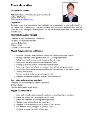 Curriculum vitae
MANDIRA ADHIKARI
Address:Burdubai , Orientalhouse Apsara ,Banksteet
Mobile: 0567846761
Email:harsikha71@gmail.com
Objectives:
To start a career in an organization that would give me an opportunity to grow professionally in
my chosen field of experience. To acquire suitable positions in your esteemed firm that will
utilize my skills, intelligence and experience for the enhancement of the firm and competence
of profession.
PROFESSIONAL EXEPERIENCE:
Company: Waitrose Supermarket, SPINNEY’S
Position: Cashier/Sales Consultant
Location: Dubai, UAE
Division: Retail
Duration: 2014 to till date
My job Responsibilities and Duties:
 Providing customers a personalized, friendly and efficient cashiering service.
 Helping customers for the good location and searching the products.
 Taking payments from costumers via cash and credit cards.
 Responsible for accurate and timely allocation of cash.
 Helping to resolve customer complaints in calm manners.
 Processing returns and refunds as required in line with company procedures.
 Responsible for the daily management of the till in the absence of the senior members.
 Training new cashier.
 Sorting, counting, and warping currency and coins.
 Complete supporting paperwork and data entry as required.
Job: sales and marketing assistant
Company: Shivapuri Saving and Credit Co-operative
Division: Retail
Location: Kathmandu, Jamal, Nepal.
My job responsibilities:
 Build professional relationships with customers in order to enhance company.
 Contacting prospective clients by phone and email.
 Satisfy the customers by fulfilling their expectation.
 Maintain good relationship to the customers.
 Engaging in different promotional activities of the company.
 Use different selling strategies to generate sales.
 Providing accurate and timely sales report.
 
