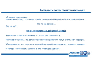 Готовность сунуть голову в пасть льву
«В нашем доме пожар.
Нам нужны люди, способные принести воду из пожарного бака и залить огонь»
Кто-то же должен…
Это не вы?
План конкретных действий (ПКД)
Умение распознать возможность, когда она появляется.
Необходимо знать, что дальнейшие слова и действия могут стоить вам карьеры.
Убежденность, что у вас есть «план безопасной эвакуации из горящего здания».
А теперь - готовность шагнуть в это «горящее здание».
 