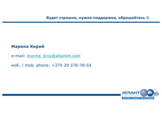 Марина Кирий
e-mail: marina_kiriy@atlantm.com
моб. / mob. phone: +375 29 378-78-54
Будет страшно, нужна поддержка, обращайтесь J
 