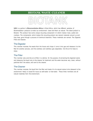 BIOTANK WASTE CLEANER
UGV is a partner to Bioremediation Africa in West Africa, which has different varieties of
Bioremediation products to make our environment clean and fresh as natural. The latest product is
Biotank. This product has some unique recycling component in it which makes it very useful and
costless. The components which makes this recycling product are natural materials around us and
they have gone through a process of chemical treatment. These materials are named: The Digester,
Filter and Cleaner.
The Digester
This member receives the waste from the house and chops it, turns it into gas and releases it to the
filter for another process, and the colorless and odorless gas evaporates into the air for trees to
enjoy.
The Filter
This member also acts like an oil filter in a vehicle, for the purpose of extracting the digested waste
and releasing the liquid only to the cleaner for treatment and the water becomes very clean, without
particles from the waste, and sent to the cleaner.
The Cleaner
This member receives the liquid from the filter and treats it to its natural status to be released to the
environment freely or stored for reuse as well-water or river-water. These three members are all
natural materials from the environment.
 