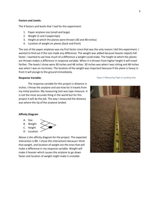 3
Factors and Levels:
The 4 factors and levels that I had for this experiment:
1. Paper airplane size (small and large)
2. Weight (1 and 3 paperclips)
3. Height at which the planes were thrown (30 and 48 inches)
4. Location of weight on planes (back and front)
The size of the paper airplanes was my first factor since that was the only reason I did this experiment. I
wanted to find out if the size made any difference. The weight was added because heavier objects fall
faster. I wanted to see how much of a difference a weight could make. The height at which the planes
are thrown makes a difference in response variable. When it is thrown from higher height it will travel
farther. The levels I chose were 30 inches and 48 inches. 30 inches was when I was sitting and 48 inches
was when I was on my knees. The location of the weight was important because if the plane is heavy in
front it will plunge to the ground immediately.
Response Variable:
The response variable for this project is distance in
inches. I throw the airplane and see how far it travels from
my initial position. My measuring tool was tape measure. It
is not the most accurate thing in the world but for this
project it will do the job. The way I measured the distance
was where the tip of the airplane landed.
Affinity Diagram
A. Size
B. Weight
C. Height
D. Location
Above is the affinity diagram for the project. The expected
interaction is BD. I chose this interactions because I think
that weight, and location of weight are the ones that will
make a difference in my response variable. Weight will
make it heavier which causes the airplane to go down
faster and location of weight might make it unstable.
Figure 2 Measuring Tape or Landing Strip
 