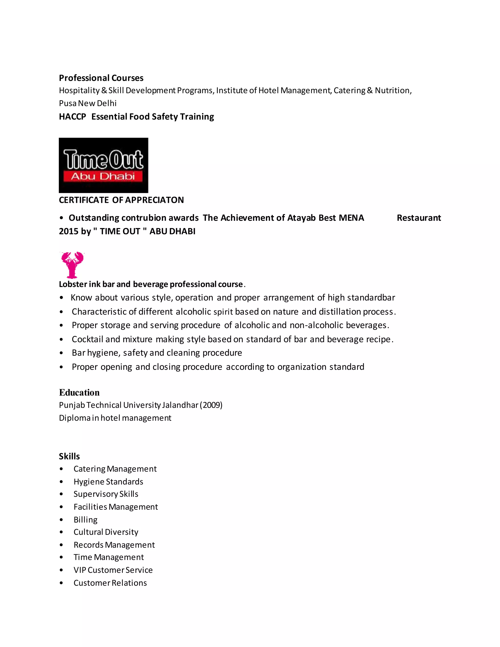 Professional Courses
Hospitality&Skill DevelopmentPrograms,Institute of Hotel Management,Catering& Nutrition,
PusaNewDelhi
HACCP Essential Food Safety Training
CERTIFICATE OF APPRECIATON
• Outstanding contrubion awards The Achievement of Atayab Best MENA Restaurant
2015 by " TIME OUT " ABU DHABI
Lobster ink bar and beverage professional course.
• Know about various style, operation and proper arrangement of high standardbar
• Characteristic of different alcoholic spirit based on nature and distillation process.
• Proper storage and serving procedure of alcoholic and non-alcoholic beverages.
• Cocktail and mixture making style based on standard of bar and beverage recipe.
• Bar hygiene, safety and cleaning procedure
• Proper opening and closing procedure according to organization standard
Education
PunjabTechnical UniversityJalandhar(2009)
Diplomainhotel management
Skills
• CateringManagement
• Hygiene Standards
• SupervisorySkills
• FacilitiesManagement
• Billing
• Cultural Diversity
• RecordsManagement
• Time Management
• VIPCustomerService
• CustomerRelations
 