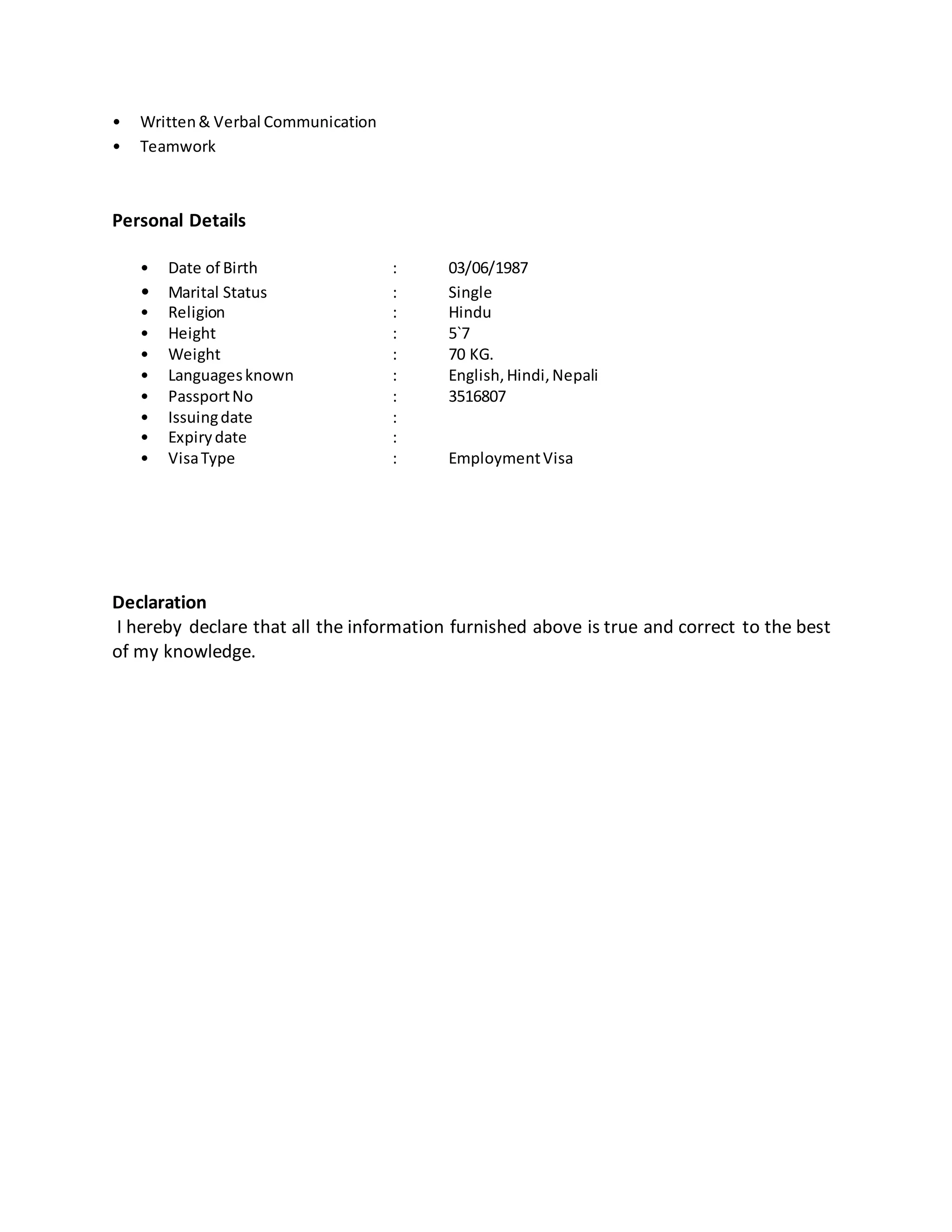 • Written& Verbal Communication
• Teamwork
Personal Details
• Date of Birth : 03/06/1987
• Marital Status : Single
• Religion : Hindu
• Height : 5`7
• Weight : 70 KG.
• Languagesknown : English,Hindi,Nepali
• PassportNo : 3516807
• Issuingdate :
• Expirydate :
• VisaType : EmploymentVisa
Declaration
I hereby declare that all the information furnished above is true and correct to the best
of my knowledge.
 