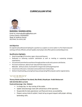 CURRICULLUM VITAE
BUDHIRAJ SHARMA ARYAL
Email id. sharmabudhiraj@yahoo.com
Contact Details: 0526502024
Skype Id: budhiraj.sharma
AbuDhabi,Yas Island,UAE
Job Objective
An experienced professional looking for a position as a captain or senior waiter in a fine food restaurant
seekingarefined, efficient,and well-spoken,teamplayerwhoofferspatrons outstandingservice.
Qualification Highlights
• Detail knowledge of fine wines,cigars,cheeseandliqueurs.
• Dedicated to achieving customer satisfaction as well as meeting or surpassing company
expectations.
• Focusedandcommittedtoexcellence throughpositive resultsandcustomersatisfaction.
• Persistentanddriven,abletomulti-taskandfinishataskon time.
Makeable abilitytostand,sitand walkfor longperiods withoutgettingtired.
• Uncommonenthusiasm,motivationandexcellentteamrelationships.
• Skilledinfoodhandling,carryingfoodtraysandoperatingPOScomputercashierregisterduties.
Viceroy Hotels and Resort Yas Island, Abu Dhabi, Atayeb pan ArabicRestaurant
UAE (3rd feb 2015 current)
Food and beverage ( bar Waiter)
• In-charge day- to- day running of the outlet.
• Update daily beverage stock with utilized basis of the operation.
• Responsible for daily operational cash float and micros accountability.
• Prepare various kind of cocktail / mock tail up on guest request with proper utilizing
bartending skills.
 