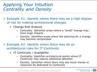 CA Internal Confidential — Copyright © 2009 CA. All rights reserved. All trademarks, trade
names, services marks and logos referenced herein belong to their respective companies.
CA Architects’ Conference
April 20-22, 2009
Applying Your Intuition
Centrality and Density
> Example #1: Identify where there may be a high degree
of risk for making architectural changes
 Change Risk Analysis
– Centrality: Identifies areas where a “small” change may
have huge impacts
– Density: Identifies areas where the planning for a change
may become complicated
> Example #2: Identify where there may be an
architectural risks for IT Continuity
 IT Continuity / Availability
– Centrality: Identifies architectural points where IT
Continuity may require additional attention
– Density: Identifies where there may too much money or
resources be dedicated to Continuity
 