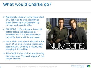 CA Internal Confidential — Copyright © 2009 CA. All rights reserved. All trademarks, trade
names, services marks and logos referenced herein belong to their respective companies.
CA Architects’ Conference
April 20-22, 20094
What would Charlie do?
> Mathematics has an inner beauty but
only satisfies its true capabilities
when driven by interpretation by
novices and experts alike
> NUMB3RS – It’s not just a bunch of
actors acting like geniuses to
entertain you – it’s actually a true
model for how math is functional
> Using Math is all about identifying the
germ of an idea, making reasonable
assumptions, building a model, and
applying it to real life
> The CMDB is one such example using
the concept of “Network Algebra” (i.e
Graph Theory)
 