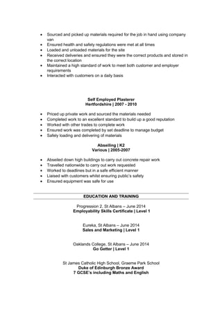 • Sourced and picked up materials required for the job in hand using company
van
• Ensured health and safety regulations were met at all times
• Loaded and unloaded materials for the site
• Received deliveries and ensured they were the correct products and stored in
the correct location
• Maintained a high standard of work to meet both customer and employer
requirements
• Interacted with customers on a daily basis
Self Employed Plasterer
Hertfordshire | 2007 - 2010
• Priced up private work and sourced the materials needed
• Completed work to an excellent standard to build up a good reputation
• Worked with other trades to complete work
• Ensured work was completed by set deadline to manage budget
• Safely loading and delivering of materials
Abseiling | K2
Various | 2005-2007
• Abseiled down high buildings to carry out concrete repair work
• Travelled nationwide to carry out work requested
• Worked to deadlines but in a safe efficient manner
• Liaised with customers whilst ensuring public’s safety
• Ensured equipment was safe for use
EDUCATION AND TRAININGEDUCATION AND TRAINING
Progression 2, St Albans – June 2014
Employability Skills Certificate | Level 1
Eureka, St Albans – June 2014
Sales and Marketing | Level 1
Oaklands College, St Albans – June 2014
Go Getter | Level 1
St James Catholic High School, Graeme Park School
Duke of Edinburgh Bronze Award
7 GCSE’s including Maths and English
 