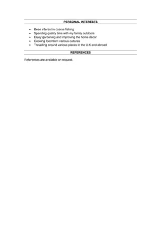 PERSONAL INTERESTSPERSONAL INTERESTS
• Keen interest in coarse fishing
• Spending quality time with my family outdoors
• Enjoy gardening and improving the home décor
• Cooking food from various cultures
• Travelling around various places in the U.K and abroad
REFERENCESREFERENCES
References are available on request.
 