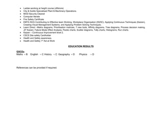 · Ladder-working at height course (offshore) 
· City & Guilds Specialised Plant & Machinery Operations. 
· MOD Security Cleared 
· Computer literate 
· Fire Safety Certificate 
· EMTA NVQ Contributing to Effective team Working, Workplace Organisation (5S/5C), Applying Continuous Techniques (Kaizen), 
Creating Visual Management Systems, and Applying Problem Solving Techniques. 
· Learn Direct –Matrix diagrams, Prioritisation matrices, 7 new tools, Affinity diagrams, Tree diagrams, Process decision making, 
JIT Kaizen, Failure Mode Effect Analysis, Pareto charts, Scatter diagrams, Tally charts, Histograms, Run charts. 
· Kaizen – Continuous Improvement level 2. 
· CSCS Site safety Cardholder 
· Health and Safety awareness. 
· Health and Safety 1st Aid at Work 
EDUCATION RESULTS 
GSCEs 
Maths – B English – C History – C Geography – D Physics – D 
References can be provided if required. 
