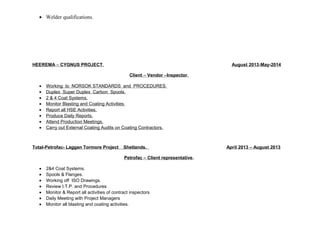 · Welder qualifications. 
HEEREMA – CYGNUS PROJECT . August 2013 - May-2014 
Client – Vendor – Inspector . 
· Working to NORSOK STANDARDS and PROCEDURES. 
· Duplex Super Duplex Carbon Spools. 
· 2 & 4 Coat Systems. 
· Monitor Blasting and Coating Activities. 
· Report all HSE Activities. 
· Produce Daily Reports. 
· Attend Production Meetings. 
· Carry out External Coating Audits on Coating Contractors. 
Total-Petrofac- Laggan Tormore Project Shetlands. April 2013 – August 2013 
Petrofac – Client representative. 
· 2&4 Coat Systems. 
· Spools & Flanges. 
· Working off ISO Drawings. 
· Review I.T.P. and Procedures 
· Monitor & Report all activities of contract inspectors 
· Daily Meeting with Project Managers 
· Monitor all blasting and coating activities. 
 