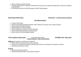 · Monitor & Report all HSSE Activities. 
· Ensuring all verifications & inspection activities were carried out as per approved quality plans, procedures, standards 
& specifications. 
· Producing daily reports for QA/QC Manager and also Project Manager 
Shell Prelude FLNG Project . March 2013 – (1 month) Various Locations. 
Client Representative 
· Prelude FLNG Project . 
· Monitoring all Blasting & Painting Activities, Skids, Reservoirs, Pressure Tanks, Valves & Spools.. 
· Monitor & Report all HSSE Activities . 
· Daily Meetings with Project Managers 
· Monitor & Report all activities of contract inspectors 
· Produce Daily Flash and extensive weekly reports 
· Daily contact with Shell Packaging Engineer. 
TOTAL Anguille Torpille Project Port Gentile Gabon Africa OCTOBER 2012 – March 2013 
Coating Inspector / Client representative. 
Offshore-Pipe lay Barge. JASCON 34 & JASCON 8. 
· Monitor all FJC Coating activities on Pipe Lay Barge 
· Ensuring all Verifications & Inspection activities were carried out according to the Inspection Test Plan. 
· Witnessing all testing and repairs. 
Onshore 
· Monitoring all coating activities. 
· Monitoring welding activities, Visual welding Inspection. 
 