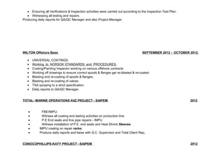 · Ensuring all Verifications & Inspection activities were carried out according to the Inspection Test Plan. 
· Witnessing all testing and repairs. 
Producing daily reports for QA/QC Manager and also Project Manager. 
WILTON Offshore Base SEPTEMBER 2012 - OCTOBER 2012. 
· UNIVERSAL COATINGS. 
· Working to NORSOK STANDARDS and PROCEDURES. 
· Coating/Painting Inspector working on various offshore contracts 
· Working off drawings to ensure correct spools & flanges get re-blasted & re-coated. 
· Blasting and re-coating of spools & flanges. 
· Blasting and re-coating of valves. 
· TSA spraying to a strict specification. 
· Daily reports to QA/QC Manager. 
TOTAL- MARINE OPERATIONS K4Z PROJECT - SAIPEM 2012 
· FBE/IMPU. 
· Witness all coating and testing activities on production line. 
· P.E End seals and line pipe repairs - IMPU. 
· Witness installation of P.E. end seals and Heat Shrink Sleeves 
· IMPU coating on repair racks. 
· Produce daily reports and liaise with Q.C. Supervisor and Total Client Rep. 
CONOCOPHILLIPS-KATY PROJECT –SAIPEM 2012 
 