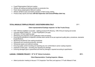 · Fused Polypropylene Field joint coating 
· Witness all coating and testing activities on production line. 
· Flame Spray polypropylene field joint coating. 
· Witness all flame spray and testing activities on flame spray coating. 
· Produce daily reports and liaise with QC Supervisor and ConocoPhillips client rep. 
TOTAL ANGUILLE TORPILLE PROJECT- SOCOTHERM ADRIA ITALY 2011 
Client representative/Coatings inspector for Sea Trucks Group. 
· PQT- Witness installation of anodes - welding process & Pin Brazing - Infill of the pin brazing and anode. 
· Concrete weight Coating 18”. 3 Layer Polyethylene Line pipe. 
· 457.0mm x 14.3mm steel line pipe. 
· Witnessing and inspection of pre qualification trials and testing. 
· Ensuring all verifications & inspection activities were carried out as per approved quality plans, procedures, standards 
& specifications. 
· Monitoring all external 3 lpe coating procedures. 
· Witnessing and monitoring production, lab tests. 
· Witnessing repairs and external coatings. 
· Ensuring quality control recording and reporting any non conformities to senior coating inspector. 
· Inspection of bare pipe – recording and reporting any damage. 
· Ensuring damaged pipe is quarantined and that any damage is repaired according to specification. 
LAGGAN - TORMORE PROJECT - 10" & 18" Valves & actuators. 2011. 
Client Representative / Coating Inspector. Allseas. 
· Attend production meeting to discuss I.T.P (Inspection Test Plan) and approve I.T.P.with Allseas & Total. 
 