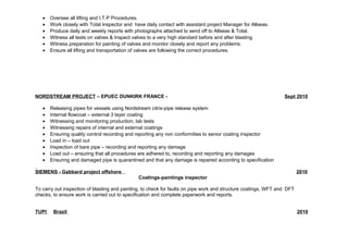 · Oversee all lifting and I.T.P Procedures. 
· Work closely with Total Inspector and have daily contact with assistant project Manager for Allseas. 
· Produce daily and weekly reports with photographs attached to send off to Allseas & Total. 
· Witness all tests on valves & Inspect valves to a very high standard before and after blasting. 
· Witness preparation for painting of valves and monitor closely and report any problems. 
· Ensure all lifting and transportation of valves are following the correct procedures. 
NORDSTREAM PROJECT – EPUEC DUNKIRK FRANCE - Sept 2010 
· Releasing pipes for vessels using Nordstream citrix-pipe release system 
· Internal flowcoat – external 3 layer coating 
· Witnessing and monitoring production, lab tests 
· Witnessing repairs of internal and external coatings 
· Ensuring quality control recording and reporting any non conformities to senior coating inspector 
· Load in – load out 
· Inspection of bare pipe – recording and reporting any damage 
· Load out – ensuring that all procedures are adhered to, recording and reporting any damages 
· Ensuring and damaged pipe is quarantined and that any damage is repaired according to specification 
SIEMENS - Gabbard project offshore 2010 
Coatings-paintings inspector 
To carry out inspection of blasting and painting, to check for faults on pipe work and structure coatings, WFT and DFT 
checks, to ensure work is carried out to specification and complete paperwork and reports. 
TUPI Brazil 2010 
 